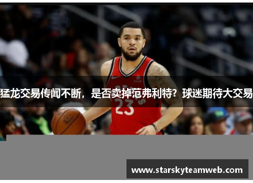 猛龙交易传闻不断，是否卖掉范弗利特？球迷期待大交易